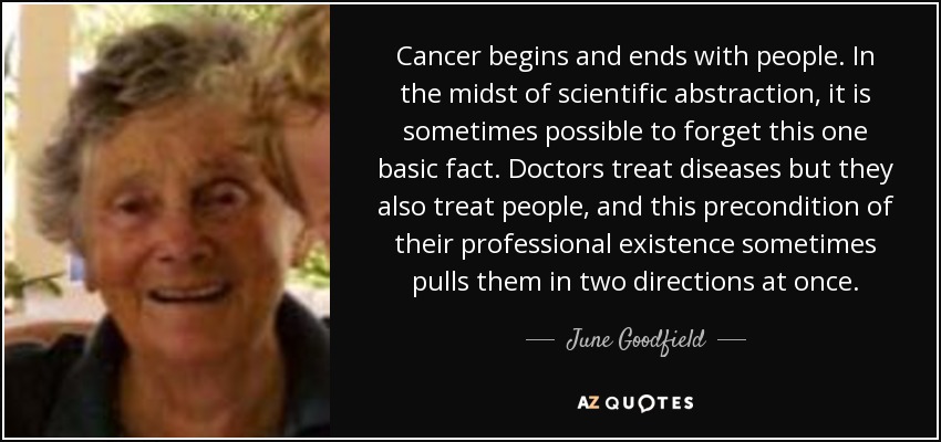 Cancer begins and ends with people. In the midst of scientific abstraction, it is sometimes possible to forget this one basic fact. Doctors treat diseases but they also treat people, and this precondition of their professional existence sometimes pulls them in two directions at once. - June Goodfield