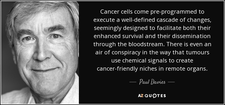 Cancer cells come pre-programmed to execute a well-defined cascade of changes, seemingly designed to facilitate both their enhanced survival and their dissemination through the bloodstream. There is even an air of conspiracy in the way that tumours use chemical signals to create cancer-friendly niches in remote organs. - Paul Davies