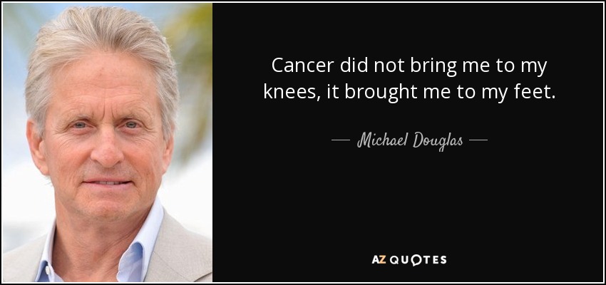 Cancer did not bring me to my knees, it brought me to my feet. - Michael Douglas