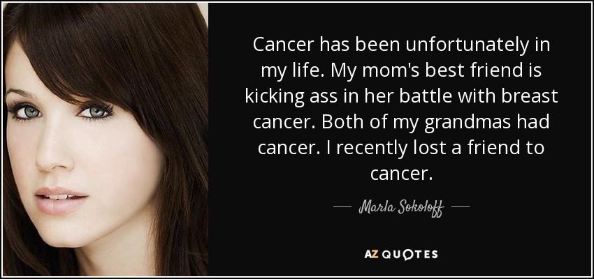 Cancer has been unfortunately in my life. My mom's best friend is kicking ass in her battle with breast cancer. Both of my grandmas had cancer. I recently lost a friend to cancer. - Marla Sokoloff