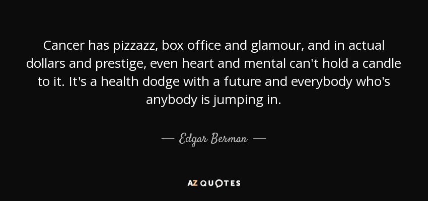 Cancer has pizzazz, box office and glamour, and in actual dollars and prestige, even heart and mental can't hold a candle to it. It's a health dodge with a future and everybody who's anybody is jumping in. - Edgar Berman