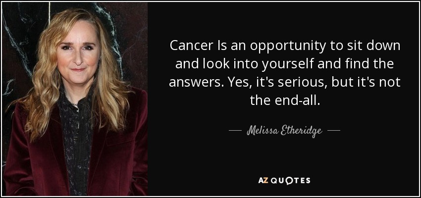 Cancer Is an opportunity to sit down and look into yourself and find the answers. Yes, it's serious, but it's not the end-all. - Melissa Etheridge