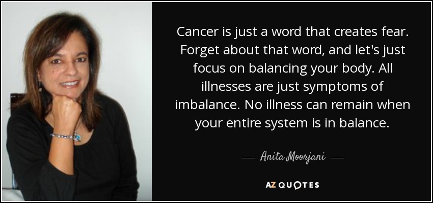 Cancer is just a word that creates fear. Forget about that word, and let's just focus on balancing your body. All illnesses are just symptoms of imbalance. No illness can remain when your entire system is in balance. - Anita Moorjani