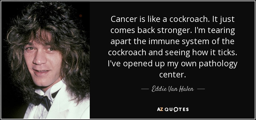Cancer is like a cockroach. It just comes back stronger. I'm tearing apart the immune system of the cockroach and seeing how it ticks. I've opened up my own pathology center. - Eddie Van Halen