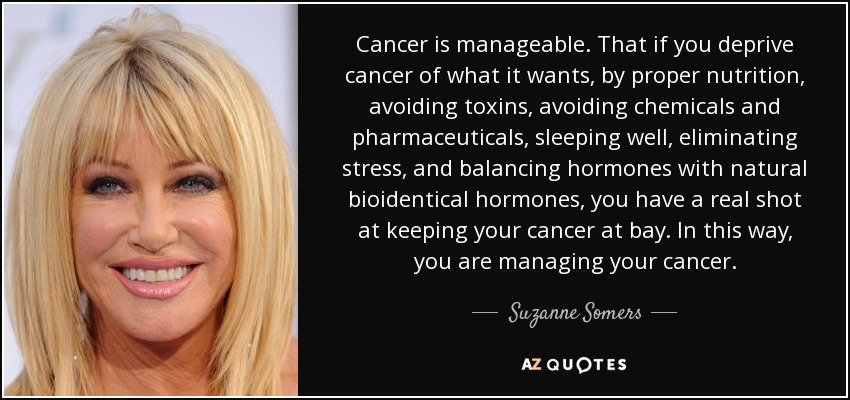 Cancer is manageable. That if you deprive cancer of what it wants, by proper nutrition, avoiding toxins, avoiding chemicals and pharmaceuticals, sleeping well, eliminating stress, and balancing hormones with natural bioidentical hormones, you have a real shot at keeping your cancer at bay. In this way, you are managing your cancer. - Suzanne Somers