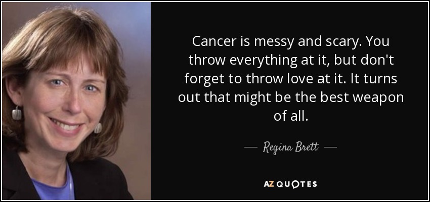 Cancer is messy and scary. You throw everything at it, but don't forget to throw love at it. It turns out that might be the best weapon of all. - Regina Brett