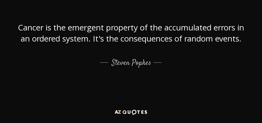 Cancer is the emergent property of the accumulated errors in an ordered system. It's the consequences of random events. - Steven Popkes