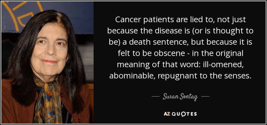 Cancer patients are lied to, not just because the disease is (or is thought to be) a death sentence, but because it is felt to be obscene - in the original meaning of that word: ill-omened, abominable, repugnant to the senses. - Susan Sontag