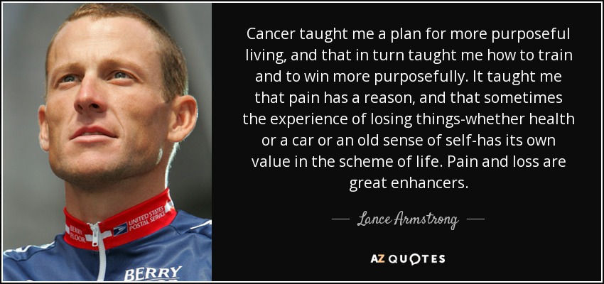 Cancer taught me a plan for more purposeful living, and that in turn taught me how to train and to win more purposefully. It taught me that pain has a reason, and that sometimes the experience of losing things-whether health or a car or an old sense of self-has its own value in the scheme of life. Pain and loss are great enhancers. - Lance Armstrong