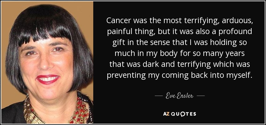 Cancer was the most terrifying, arduous, painful thing, but it was also a profound gift in the sense that I was holding so much in my body for so many years that was dark and terrifying which was preventing my coming back into myself. - Eve Ensler