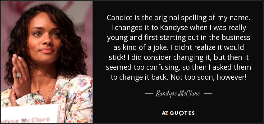 Candice is the original spelling of my name. I changed it to Kandyse when I was really young and first starting out in the business as kind of a joke. I didnt realize it would stick! I did consider changing it, but then it seemed too confusing, so then I asked them to change it back. Not too soon, however! - Kandyse McClure