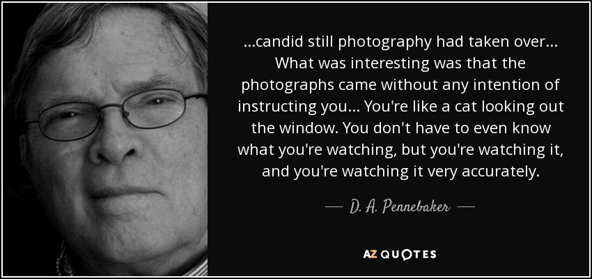 ...candid still photography had taken over... What was interesting was that the photographs came without any intention of instructing you... You're like a cat looking out the window. You don't have to even know what you're watching, but you're watching it, and you're watching it very accurately. - D. A. Pennebaker