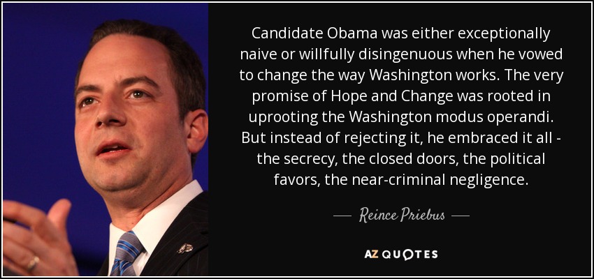 Candidate Obama was either exceptionally naive or willfully disingenuous when he vowed to change the way Washington works. The very promise of Hope and Change was rooted in uprooting the Washington modus operandi. But instead of rejecting it, he embraced it all - the secrecy, the closed doors, the political favors, the near-criminal negligence. - Reince Priebus