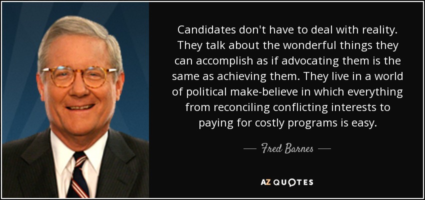 Candidates don't have to deal with reality. They talk about the wonderful things they can accomplish as if advocating them is the same as achieving them. They live in a world of political make-believe in which everything from reconciling conflicting interests to paying for costly programs is easy. - Fred Barnes