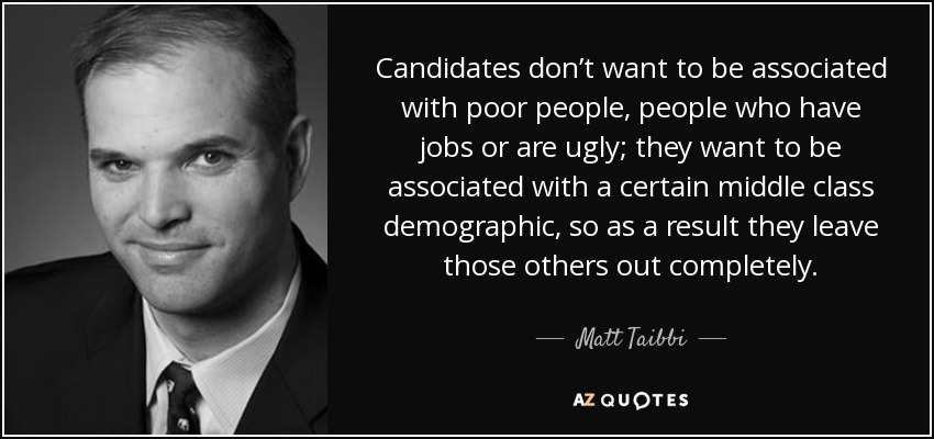 Candidates don’t want to be associated with poor people, people who have jobs or are ugly; they want to be associated with a certain middle class demographic, so as a result they leave those others out completely. - Matt Taibbi