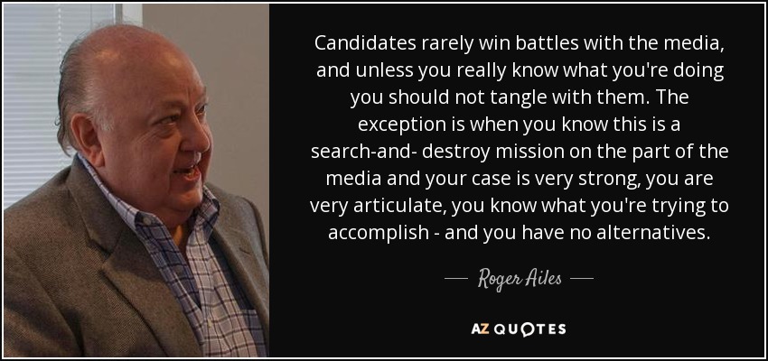Candidates rarely win battles with the media, and unless you really know what you're doing you should not tangle with them. The exception is when you know this is a search-and- destroy mission on the part of the media and your case is very strong, you are very articulate, you know what you're trying to accomplish - and you have no alternatives. - Roger Ailes