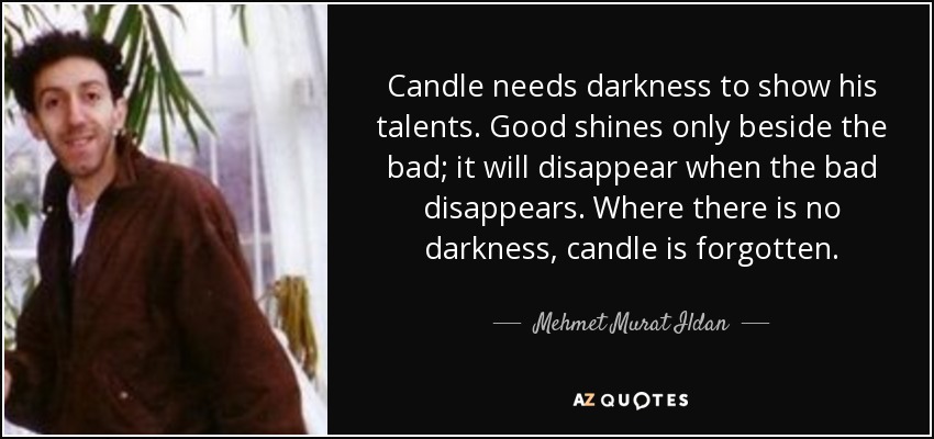 Candle needs darkness to show his talents. Good shines only beside the bad; it will disappear when the bad disappears. Where there is no darkness, candle is forgotten. - Mehmet Murat Ildan
