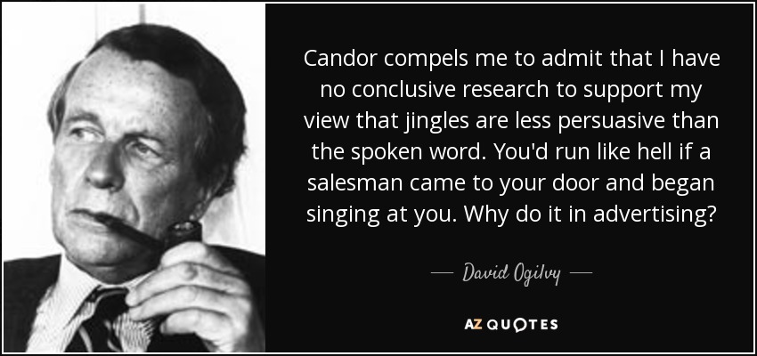 Candor compels me to admit that I have no conclusive research to support my view that jingles are less persuasive than the spoken word. You'd run like hell if a salesman came to your door and began singing at you. Why do it in advertising? - David Ogilvy