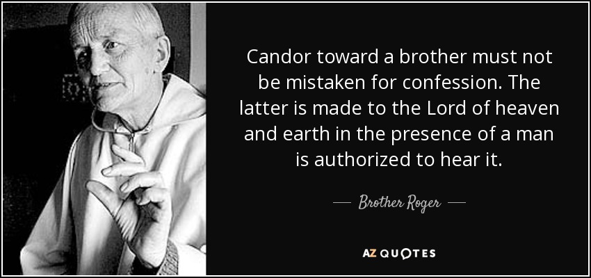 Candor toward a brother must not be mistaken for confession. The latter is made to the Lord of heaven and earth in the presence of a man is authorized to hear it. - Brother Roger