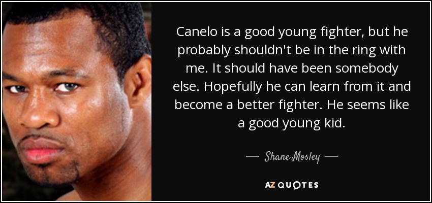 Canelo is a good young fighter, but he probably shouldn't be in the ring with me. It should have been somebody else. Hopefully he can learn from it and become a better fighter. He seems like a good young kid. - Shane Mosley