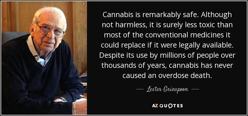 Cannabis is remarkably safe. Although not harmless, it is surely less toxic than most of the conventional medicines it could replace if it were legally available. Despite its use by millions of people over thousands of years, cannabis has never caused an overdose death. - Lester Grinspoon