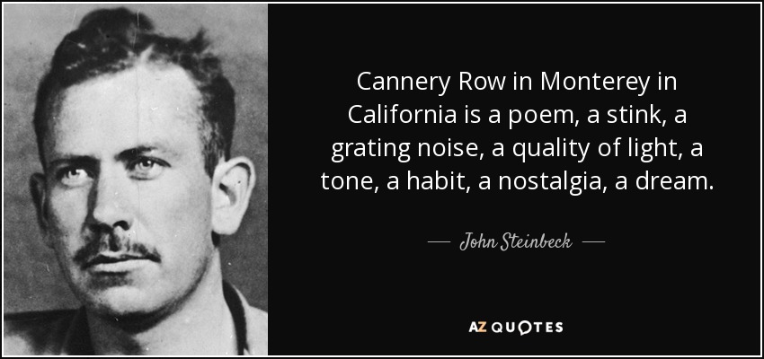 Cannery Row in Monterey in California is a poem, a stink, a grating noise, a quality of light, a tone, a habit, a nostalgia, a dream. - John Steinbeck