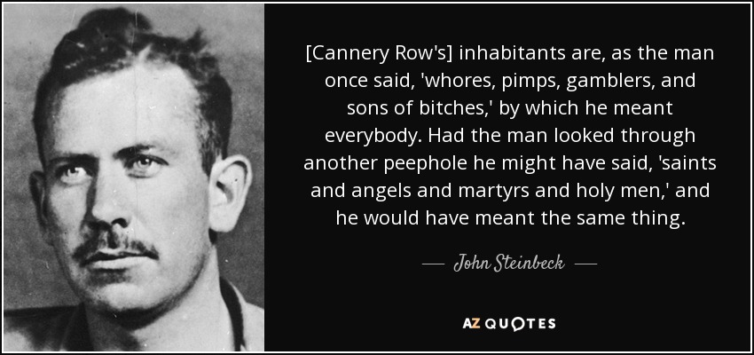 [Cannery Row's] inhabitants are, as the man once said, 'whores, pimps, gamblers, and sons of bitches,' by which he meant everybody. Had the man looked through another peephole he might have said, 'saints and angels and martyrs and holy men,' and he would have meant the same thing. - John Steinbeck