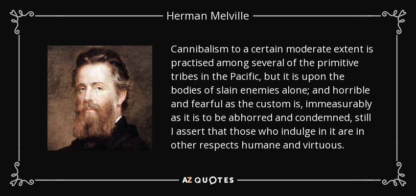 Cannibalism to a certain moderate extent is practised among several of the primitive tribes in the Pacific, but it is upon the bodies of slain enemies alone; and horrible and fearful as the custom is, immeasurably as it is to be abhorred and condemned, still I assert that those who indulge in it are in other respects humane and virtuous. - Herman Melville