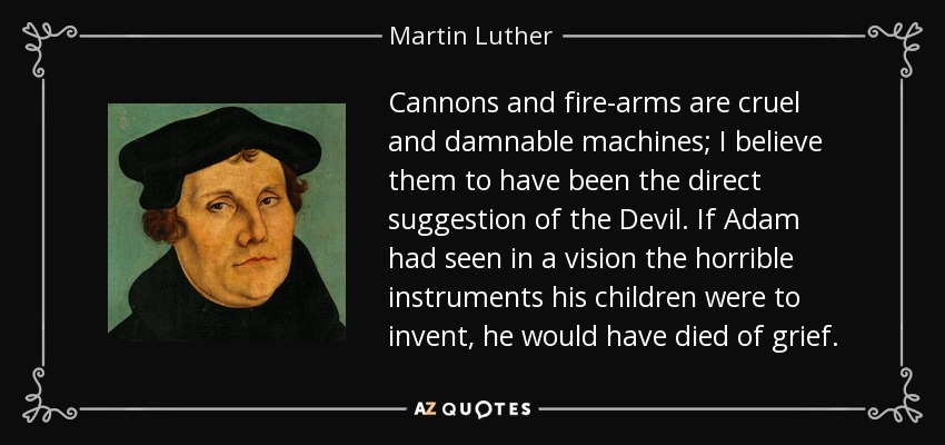 Cannons and fire-arms are cruel and damnable machines; I believe them to have been the direct suggestion of the Devil. If Adam had seen in a vision the horrible instruments his children were to invent, he would have died of grief. - Martin Luther