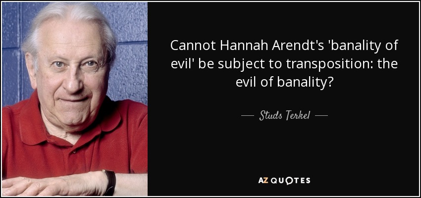 Cannot Hannah Arendt's 'banality of evil' be subject to transposition: the evil of banality? - Studs Terkel