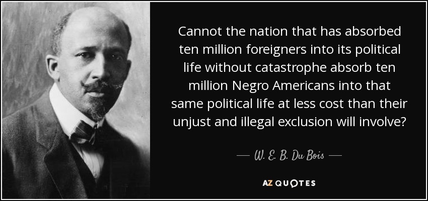 Cannot the nation that has absorbed ten million foreigners into its political life without catastrophe absorb ten million Negro Americans into that same political life at less cost than their unjust and illegal exclusion will involve? - W. E. B. Du Bois