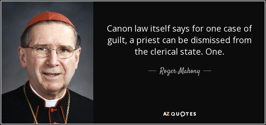 Canon law itself says for one case of guilt, a priest can be dismissed from the clerical state. One. - Roger Mahony