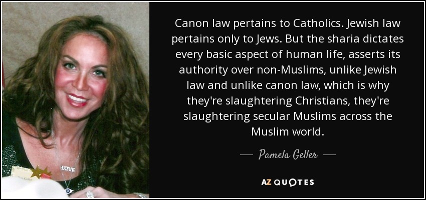 Canon law pertains to Catholics. Jewish law pertains only to Jews. But the sharia dictates every basic aspect of human life, asserts its authority over non-Muslims, unlike Jewish law and unlike canon law, which is why they're slaughtering Christians, they're slaughtering secular Muslims across the Muslim world. - Pamela Geller