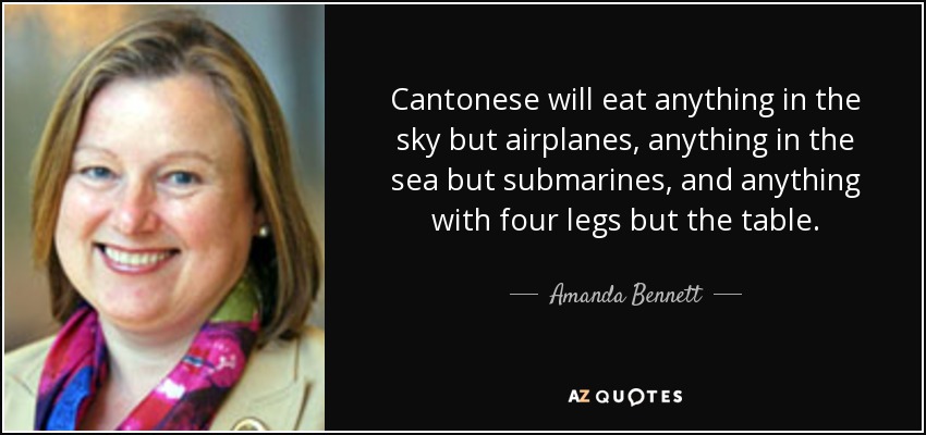 Cantonese will eat anything in the sky but airplanes, anything in the sea but submarines, and anything with four legs but the table. - Amanda Bennett