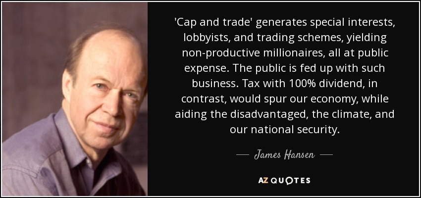 'Cap and trade' generates special interests, lobbyists, and trading schemes, yielding non-productive millionaires, all at public expense. The public is fed up with such business. Tax with 100% dividend, in contrast, would spur our economy, while aiding the disadvantaged, the climate, and our national security. - James Hansen