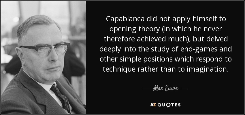 Capablanca did not apply himself to opening theory (in which he never therefore achieved much), but delved deeply into the study of end-games and other simple positions which respond to technique rather than to imagination. - Max Euwe