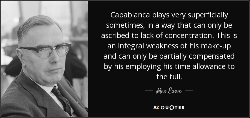 Capablanca plays very superficially sometimes, in a way that can only be ascribed to lack of concentration. This is an integral weakness of his make-up and can only be partially compensated by his employing his time allowance to the full. - Max Euwe