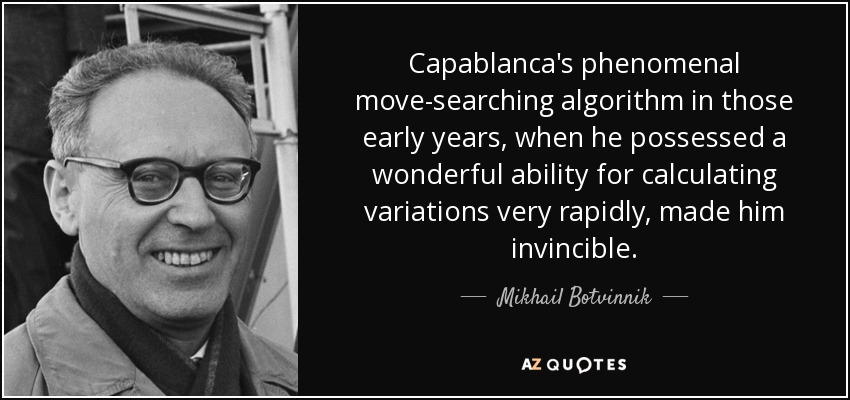 Capablanca's phenomenal move-searching algorithm in those early years, when he possessed a wonderful ability for calculating variations very rapidly, made him invincible. - Mikhail Botvinnik