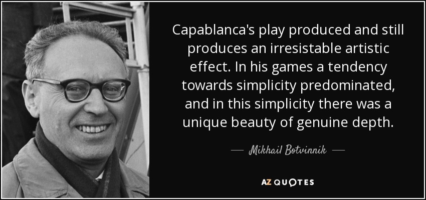 Capablanca's play produced and still produces an irresistable artistic effect. In his games a tendency towards simplicity predominated, and in this simplicity there was a unique beauty of genuine depth. - Mikhail Botvinnik