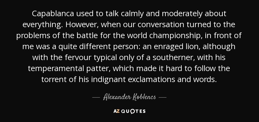 Capablanca used to talk calmly and moderately about everything. However, when our conversation turned to the problems of the battle for the world championship, in front of me was a quite different person: an enraged lion, although with the fervour typical only of a southerner, with his temperamental patter, which made it hard to follow the torrent of his indignant exclamations and words. - Alexander Koblencs