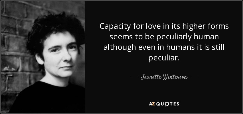 Capacity for love in its higher forms seems to be peculiarly human although even in humans it is still peculiar. - Jeanette Winterson