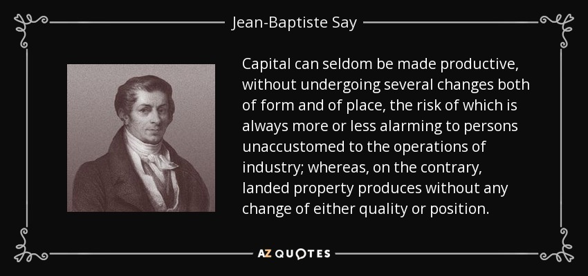 Capital can seldom be made productive, without undergoing several changes both of form and of place, the risk of which is always more or less alarming to persons unaccustomed to the operations of industry; whereas, on the contrary, landed property produces without any change of either quality or position. - Jean-Baptiste Say