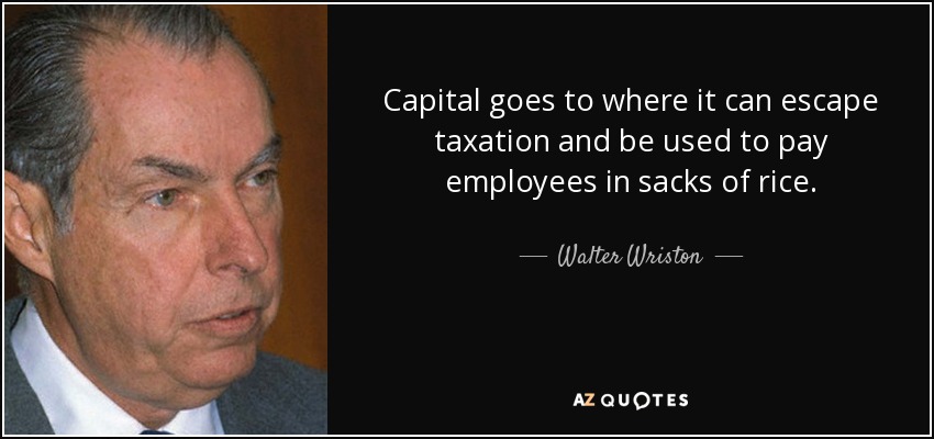 Capital goes to where it can escape taxation and be used to pay employees in sacks of rice. - Walter Wriston