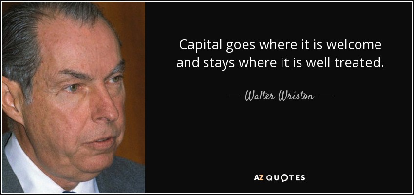 Capital goes where it is welcome and stays where it is well treated. - Walter Wriston