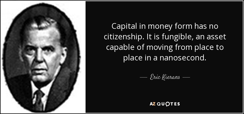 Capital in money form has no citizenship. It is fungible, an asset capable of moving from place to place in a nanosecond. - Eric Kierans