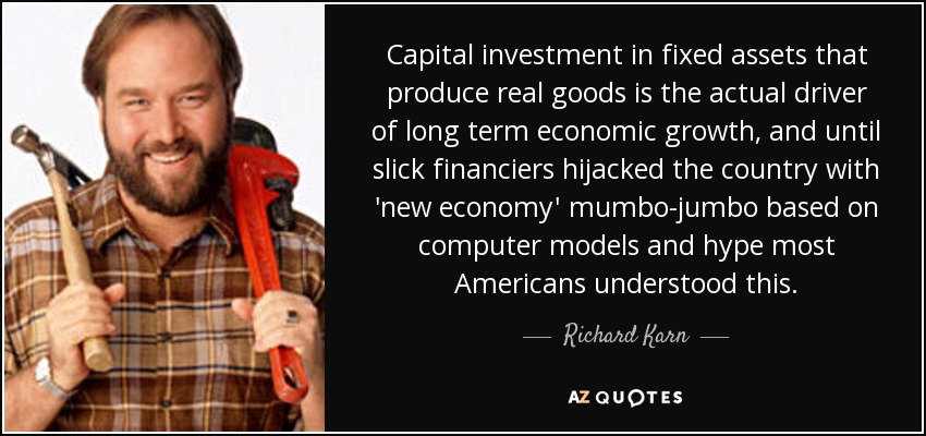 Capital investment in fixed assets that produce real goods is the actual driver of long term economic growth, and until slick financiers hijacked the country with 'new economy' mumbo-jumbo based on computer models and hype most Americans understood this. - Richard Karn