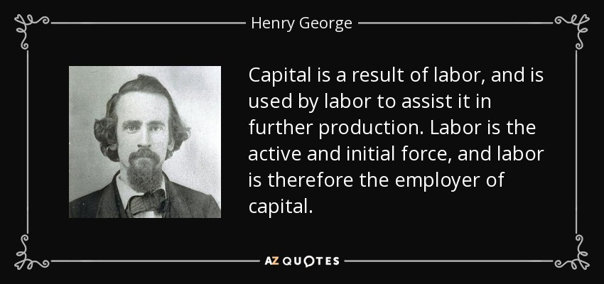 Capital is a result of labor, and is used by labor to assist it in further production. Labor is the active and initial force, and labor is therefore the employer of capital. - Henry George