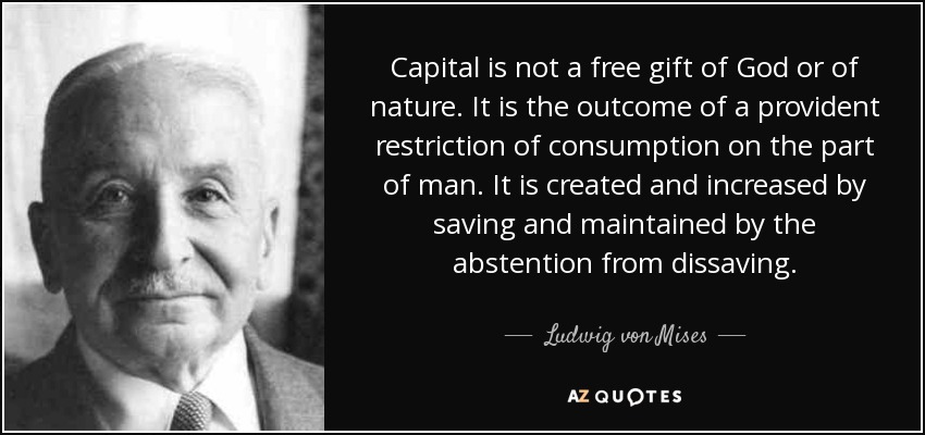 Capital is not a free gift of God or of nature. It is the outcome of a provident restriction of consumption on the part of man. It is created and increased by saving and maintained by the abstention from dissaving. - Ludwig von Mises