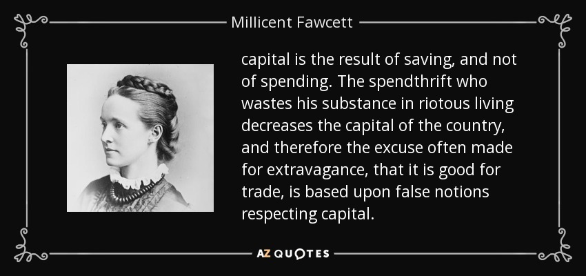 capital is the result of saving, and not of spending. The spendthrift who wastes his substance in riotous living decreases the capital of the country, and therefore the excuse often made for extravagance, that it is good for trade, is based upon false notions respecting capital. - Millicent Fawcett