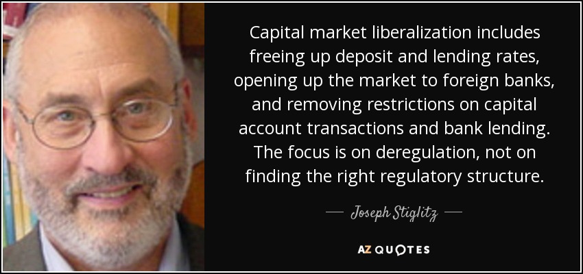 Capital market liberalization includes freeing up deposit and lending rates, opening up the market to foreign banks, and removing restrictions on capital account transactions and bank lending. The focus is on deregulation, not on finding the right regulatory structure. - Joseph Stiglitz